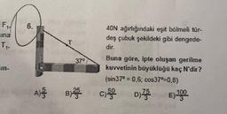 F₁
sina
T₁²
6.
37°
40N ağırlığındaki eşit bölmeli tür-
deş çubuk şekildeki gibi dengede-
Buna göre, ipte oluşan gerilme
kuvvetinin büyüklüğü kaç N'dir?
(sin37* = 0,6; cos37"=0,8)
D)755
E) 1000
A) B) C)50