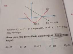 10.
AY
T(1, t)
d: y + x = 6
Yukarıda f(x) = x² + ax + b parabolü ve d: y + x = 6 doğ-
rusu verilmiştir.
A)-26
Buna göre, f(x) parabolünün alabileceği en küçük değer
kaçtır?
B)-25
f(x)
C) -22
D) -21
E)-20
A