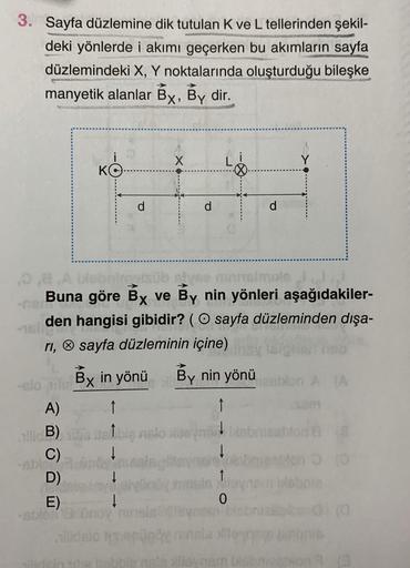 3. Sayfa düzlemine dik tutulan K ve L tellerinden şekil-
unvan
deki yönlerde i akımı geçerken bu akımların sayfa
düzlemindeki X, Y noktalarında oluşturduğu bileşke
manyetik alanlar Bx, By dir.
---
ABODE
A)
yes minneimple
Buna göre Bx ve By nin yönleri aşağ