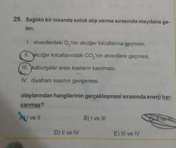 29. Sağlıklı bir insanda soluk alıp verme sırasında meydana ge-
len,
1. alveollerdeki O₂'nin akciğer kılcallarına geçmesi,
II. akciğer kılcallarındaki CO₂'nin alveollere geçmesi,
III. kaburgalar arası kasların kasılması,
IV. diyafram kasının gevşemesi
olaylarından hangilerinin gerçekleşmesi sırasında enerji har-
canmaz?
A) I ve II
D) II ve IV
B) I ve III
E) III ve IV
CI ve It