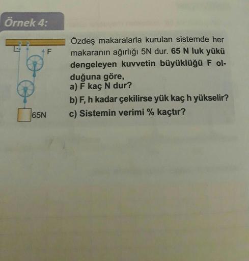 Örnek 4:
65N
F
Özdeş makaralarla kurulan sistemde her
makaranın ağırlığı 5N dur. 65 N luk yükü
dengeleyen kuvvetin büyüklüğü F ol-
duğuna göre,
a) F kaç N dur?
b) F, h kadar çekilirse yük kaç h yükselir?
c) Sistemin verimi % kaçtır?