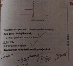13
Yukarıda f fonksiyonunun 1. türevinin grafiği verilmiştir.
Buna göre, f ile ilgili olarak,
1. x = 0 da yerel ekstremumu vardır.
II. f(2)<0
III. f"(0) tanımlı değildir.
ifadelerinden hangileri kesinlikle doğrudur?
A) Yalnız I
0
DITVE II
B) Yalnız II
E) I ve III
C) Yalniz III
soru kalesi
25
