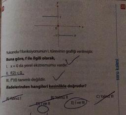 13
Yukarıda f fonksiyonunun 1. türevinin grafiği verilmiştir.
Buna göre, f ile ilgili olarak,
1. x = 0 da yerel ekstremumu vardır.
II. f(2)<0
III. f"(0) tanımlı değildir.
ifadelerinden hangileri kesinlikle doğrudur?
A) Yalnız I
0
DITVE II
B) Yalnız II
E) I ve III
C) Yalniz III
soru kalesi
25