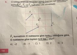 100
9.
O noktası etrafında dönebilen ağırlığı önemsiz eşit kare
levhaya F₁, F₂ ve F₂ kuvvetleri etki etmektedir.
F₁
F31
F₂
F₁ kuvvetinin O noktasına göre torku + olduğuna göre,
O noktasına göre toplam tork kaç olur?
A) -2
B) -1
C) 1
D) 2
E) 3
12