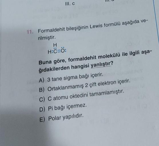 III. C
11. Formaldehit bileşiğinin Lewis formülü aşağıda ve-
rilmiştir.
H
H:C::Ö:
Buna göre, formaldehit molekülü ile ilgili aşa-
ğıdakilerden hangisi yanlıştır?
A) 3 tane sigma bağı içerir.
B) Ortaklanmamış 2 çift elektron içerir.
C) C atomu oktedini tama