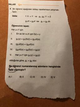 ONLAR
8. Bir öğrenci aşağıdaki iddiayı ispatlamaya çalışmak-
tadır.
İddia:
Öğrencinin
Her ye Y için
I.
II.
III.
IV.
V.
f: X→Y ve 9₁, 92: Y→ Z
9₁ of = 92of ise 9₁ = 92 dir.
ispatı:
A) I
En az bir xEX için f(x) = y
9₁(y) = g₁(f(x)) = (g₁of)(x)
(gof)(x) = (9₂0f)(x)
(920f)(x) = 9₂(f(x)) = 9₂(y) ·
Her yeY için g₁(y) = 92(y)
olduğuna göre, g₁ = 92 olur.
Bu öğrenci numaralanmış adımların hangisinde
hata yapmıştır?
B) II
C) III
D) IV E) V