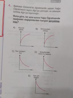TEAS PRESS
4. Balıkesir Edremit'te öğretmenlik yapan Yağız
Öğretmenin tayini Ağrı'ya çıkmıştır ve ailesiyle
birlikte Ağrı'ya taşınmıştır.
Buna göre, bir süre sonra Yağız Öğretmende
aşağıdaki değişimlerden hangisi gerçekles-
mez?
A) Alyuvar
sayısı
C) Kan dolaşım
hızı
B) Eritropoitein
miktarı
D)
Ünite -8
Alveollerdeki
kısmi O₂ basıncı
E) Kan pH
değeri