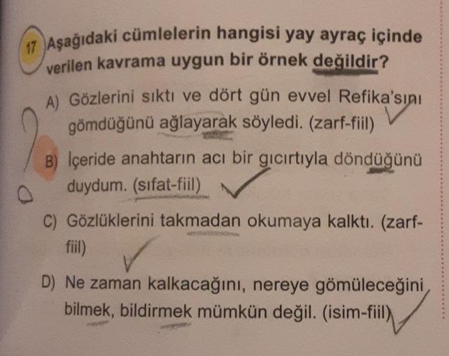 17 Aşağıdaki cümlelerin hangisi yay ayraç içinde
verilen kavrama uygun bir örnek değildir?
A) Gözlerini sıktı ve dört gün evvel Refika'sını
gömdüğünü ağlayarak söyledi. (zarf-fiil)
B) İçeride anahtarın acı bir gıcırtıyla döndüğünü
duydum. (sifat-fiil)
0
C)