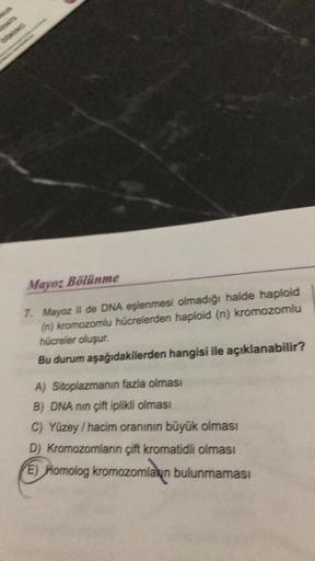 Nd
Mayoz Bölünme
7. Mayoz II de DNA eşlenmesi olmadığı halde haploid
(n) kromozomlu hücrelerden haploid (n) kromozomlu
hücreler oluşur.
Bu durum aşağıdakilerden hangisi ile açıklanabilir?
A) Sitoplazmanın fazla olması
B) DNA nin çift iplikli olması
C) Yüze