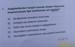 7. Aşağıdakilerden
hangisi insanda oksijen ihtiyacının
karşılanmasıyla ilgili özelliklerden biri değildir?
A) Akciğerlerde alveollerin bulunması
B)
Gırtlakta ses tellerinin bulunması
C) Soluk alıp verme sıklığının değişebilmesi
D) Alyuvarların çekirdeksiz olması
E) Hemoglobin moleküllerinin alyuvarlarda bulunması
5.D 6.B 7.B