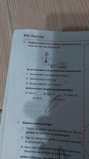 9.
Bitki Biyolojisi
8.
Aşağıdaki şekilde saksı bitkisine, içerisinde su ve mi-
neral olan cam kap bağlanmıştır.
Su
+
mineral
Su ve minerallerin ok yönünde hızla ilerlemesi için,
1. Atmosferdeki nem miktarının artması
II. Stoma açıklığının artması
III. Rüzg