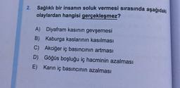 2.
Sağlıklı bir insanın soluk vermesi sırasında aşağıdaki
olaylardan hangisi gerçekleşmez?
A) Diyafram kasının gevşemesi
B) Kaburga kaslarının kasılması
Akciğer iç basıncının artması
C)
D) Göğüs boşluğu iç hacminin azalması
E) Karın iç basıncının azalması