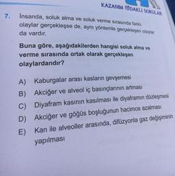 7.
KAZANIM ODAKLI SORULAR
İnsanda, soluk alma ve soluk verme sırasında farklı
olaylar gerçekleşse de, aynı yöntemle gerçekleşen olaylar
da vardır.
Buna göre, aşağıdakilerden hangisi soluk alma ve
verme sırasında ortak olarak gerçekleşen
olaylardandır?
A)
Kaburgalar arası kasların gevşemesi
B) Akciğer ve alveol iç basınçlarının artması
C) Diyafram kasının kasılması ile diyaframın düzleşmesi
D) Akciğer ve göğüs boşluğunun hacimce azalması
E)
Kan ile alveoller arasında, difüzyonla gaz değişiminin
yapılması