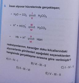 3. İnsan alyuvar hücrelerinde gerçekleşen;
• H2O + CO2
●
●
H+ + HCO3
Hb + H*
IV
A) V-IV-I
VI
H₂CO3
D) II-III-VI
H₂CO3
reaksiyonlarının, karaciğer doku kılcallarındaki
alyuvarlarda görülenleri aşağıdaki seçeneklerden
hangisinde gerçekleşme sırasına göre verilmiştir?
C) I-IV-V
HbH
B) VI-III-II
E) V-III-II
C