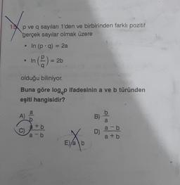 15 p ve q sayıları 1'den ve birbirinden farklı pozitif
gerçek sayılar olmak üzere
• In (p. q) = 2a
In (2) =
A)
olduğu biliniyor.
Buna göre logop ifadesinin a ve b türünden
eşiti hangisidir?
a
b
= 2b
+b
a-b
E)
(1
b
B)
D)
a-b
a+b