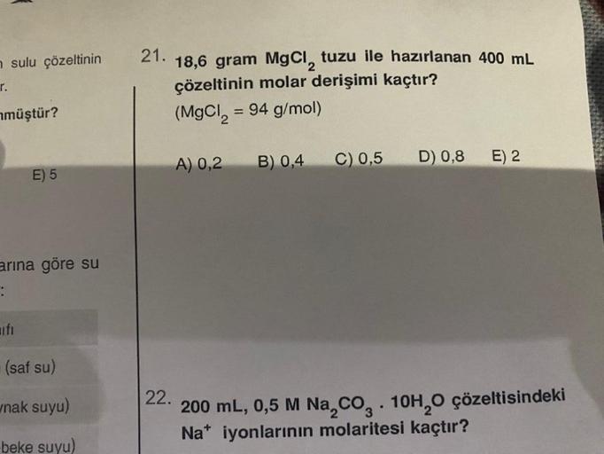 r.
sulu çözeltinin 21. 18,6 gram MgCl, tuzu ile hazırlanan 400 mL
çözeltinin molar derişimi kaçtır?
(MgCl₂ = 94 g/mol)
müştür?
E) 5
arına göre su
:
(saf su)
nak suyu)
beke suyu)
A) 0,2
B) 0,4
E) 2
D) 0,8
C) 0,5
22.
200 mL, 0,5 M Na₂CO3. 10H₂O çözeltisindek