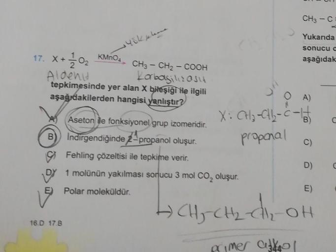 145k
17. X + 1/10₂
Aldeni
CH3 - CH₂-COOH
Korbaşilizasit
tepkimesinde yer alan X bileşiği ile ilgili
aşağıdakilerden hangisi yanlıştır?
KMnO4
16.D 17.8
E) Polar moleküldür.
Aseton dle fonksiyonel grup izomeridir.
Indirgendiğinde 2-propanol oluşur.
Fehling ç