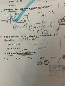 g(x) = (x + 1)¹
(fog)(x) = -1
= -1
olduğuna göre, kaç farklı x gerçek sayısı vardır?
A) O
B) 1
C) 2
D) 3
the
=
($₁x) +1) + / XX\+^)
+8₂²
t
O
8. f ile g fonksiyonlarının grafikleri y = x doğrusuna göre
simetriktir.
zaift Por
70
E) 4
KX=-1
f(2a + 1) = 10
g(10) = a + 5
olduğuna göre, a değeri kaçtır?
A) 6
B) 5
C) 4
F(5)=10
960-a
D) 3
a>O
E) 2
1
CAS