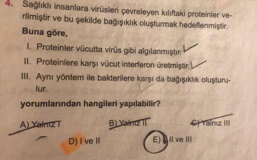 Sağlıklı insanlara virüsleri çevreleyen kılıftaki proteinler ve-
rilmiştir ve bu şekilde bağışıklık oluşturmak hedeflenmiştir.
Buna göre,
I. Proteinler vücutta virüs gibi algılanmıştır.
II. Proteinlere karşı vücut interferon üretmiştir.
III. Aynı yöntem il