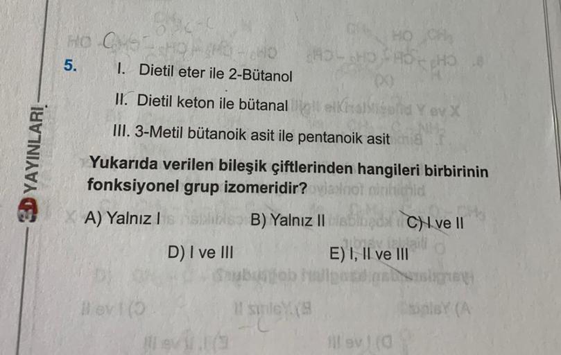 EDYAYINLARI
HO GMS-SHQA
5.
14.40
1. Dietil eter ile 2-Bütanol
II. Dietil keton ile bütanal
elkhal
III. 3-Metil bütanoik asit ile pentanoik asit chia
Yukarıda verilen bileşik çiftlerinden hangileri birbirinin
fonksiyonel grup izomeridir? ovisnot mintichid
A