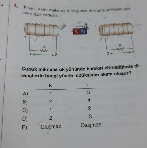 tu-
K ve L akım makaraları ile çubuk mıknatıs şekildeki gibi
aynı düzlemdedir.
K
1-
A)
B)
C)
D)
E)
R
2
SN
Çubuk mıknatıs ok yönünde hareket ettirildiğinde di-
rençlerde hangi yönde indüksiyon akımı oluşur?
K
1
2
1
2
Oluşmaz
L
3
4
2
R
wwwwww
3
Oluşmaz