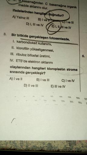 3.
basamağından C basamağına organik
madde aktarımı olur.
ifadelerinden hangileri doğrudur?
B) I ve Il
A) Yalnız III
D) I, III ve IV
Bir bitkide gerçekleşen fotosentezde,
I. karbondioksit kullanımı,
[.
II. klorofilin yükseltgenmesi,
III. ribuloz bifosfat ü