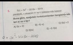 5.
f(x) = 3x² - 2018x - 2019
parabolü, x eksenini m ve n noktalarında kesiyor.
Buna göre, aşağıdaki fonksiyonlardan
leri m ve n'dir?
A) f(x + 2)
B)-f(-x)
D) f(2x)
Q = 3x²-2018x-2018
2
hangisinin kök-
E)-2.f(x)
C) f(x) + 2