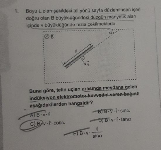 1.
Boyu L olan şekildeki tel yönü sayfa düzleminden içeri
doğru olan B büyüklüğündeki düzgün manyetik alan
içinde v büyüklüğünde hızla çekilmektedir.
Buna göre, telin uçları arasında meydana gelen
indüksiyon elektromotor kuvvetini veren bağıntı
aşağıdakile