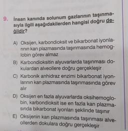 9. İnsan kanında solunum gazlarının taşınma-
sıyla ilgili aşağıdakilerden hangisi doğru de-
ğildir?
A) Oksijen, karbondioksit ve bikarbonat iyonla-
rının kan plazmasında taşınmasında hemog-
lobin görev almaz
B) Karbondioksitin alyuvarlarda taşınması do-
kulardan alveollere doğru gerçekleşir
C) Karbonik anhidraz enzimi bikarbonat iyon-
larının kan plazmasında taşınmasında görev
alır
D) Oksijen en fazla alyuvarlarda oksihemoglo-
bin, karbondioksit ise en fazla kan plazma-
sında bikarbonat iyonları şeklinde taşınır
E) Oksijenin kan plazmasında taşınması alve-
ollerden dokulara doğru gerçekleşir