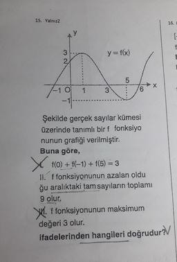 15. Yalnız2
3
2
y
1.4
-1 0
1
y = f(x)
3
LO
5
6
Şekilde gerçek sayılar kümesi
üzerinde tanımlı bir f fonksiyo
nunun grafiği verilmiştir.
Buna göre,
X f(0)
f(0) + f(-1) + f(5) = 3
II. f fonksiyonunun azalan oldu
ğu aralıktaki tam sayıların toplamı
9. olur,
X
. f fonksiyonunun maksimum
değeri 3 olur.
ifadelerinden hangileri doğrudur?
16.
[-
f
E