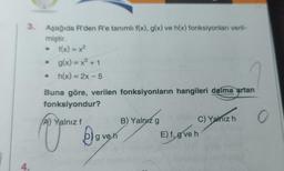 3.
4.
Aşağıda R'den R'e tanımlı f(x), g(x) ve h(x) fonksiyonları veril-
miştir.
• f(x) = x²
g(x) = x³ + 1
• h(x) = 2x - 5
Buna göre, verilen fonksiyonların hangileri daima artan
fonksiyondur?
O
A) Yalnız f
V Boy
g ve h
B) Yalnız g
C) Yalnız h
E) f, gve h