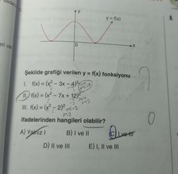 adece
eri var
Ay
O
Şekilde grafiği verilen y = f(x) fonksiyonu
1. f(x) = (x²-3x-4)²
11. f(x) = (x² - 7x + 12)²
-U
x=4
-3
III. f(x) = (x² - 2)² x=-2
A) Yalnız 1
D) II ve III
X-A
X²-2
ifadelerinden hangileri olabilir?
B) I ve II
X~)
y = f(x)
Ive tr
E) I, II ve III
0
3.