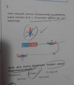 3.
Yerin manyetik alanının önemsenmediği bir ortamda bi
çubuk mıknatıs ile K, L, M pusulalan şekildeki gibi yer
leştirilmiştir.
N
K
N
D) K ve L
S
M
N
Buna göre pusula iğnelerinden hangileri serbest
bırakıldığında döngla
A) Yalnız K
BY Yalnız
E) K ve M
K
C) Yalnız M