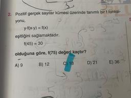 3
2. Pozitif gerçek sayılar kümesi üzerinde tanımlı bir f fonksi-
yonu,
y-f(x-y) = f(x)
eşitliğini sağlamaktadır.
f(45) = 30
(153
olduğuna göre, f(75) değeri kaçtır?
A) 9
B) 12
C) 18
E) 36
D) 21
3105) 4(3