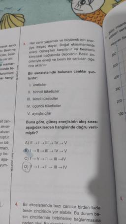 narak kendi
dir. Besin ve
iciler, besin
da yer alır.
e mantar-
minde fo-
durumun-
ası hangi
ait can-
akvar-
akvar-
muştur.
m bit-
macı,
y bo-
aşa-
yum-
isem yayıncılık
Isem yayıncılık
3.
Her canlı yaşamak ve büyümek için ener-
jiye ihtiyaç duyar. Doğal ekosistemlerde
enerji Güneş'ten karşılanır ve besinlerin
kimyasal bağlarında depolanır. Besin zin-
cirleriyle enerji ve besin bir canlıdan diğe-
rine aktarılır.
Bir ekosistemde bulunan canlılar şun-
lardır;
1. üreticiler
II. birincil tüketiciler
III. ikincil tüketiciler
IV. üçüncü tüketiciler
V. ayrıştırıcılar
Buna göre, güneş enerjisinin akış sırası
aşağıdakilerden hangisinde doğru veril-
miştir?
A) II →→|||→ IV-V
B) →→→IV→V
C) I→V→||→|||→IV
D) V →→→ III → IV
4. Bir ekosistemde bazı canlılar birden fazla
besin zincirinde yer alabilir. Bu durum be-
sin zincirlerinin birbirlerine bağlanmasına
neden olur. Bir ekopint
Bilim insanla
ettikleri veril
Hayvan Sa
5.
550
500
400-
300-
200-
100-
6.