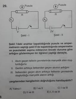 6
29.
A₁
16
V
R
Pusula
Şekil - 1
A) Yalnız I
A₂
B) I ve II
=
D) II ve III
R
HH
2V
Şekil I'deki anahtar kapatıldığında pusula ve amper-
metrenin saptığı şekil Il'de kapatıldığında ampermetre
ve pusuladaki sapma miktarının önceki duruma göre
arttığını gözlemleyen bir öğrenci yaptığı deneyle,
Pusula
1. Akım geçen tellerin çevrelerinde manyetik alan oluş-
turduğunu
II. Gerilim arttıkça iletkenden geçen akımın arttığını
III. İletkenden geçen akım arttıkça iletkenin çevresinde
oluşturduğu manyetik alanın arttığı
yargılarından hangilerinin doğruluğunu kanıtlayabilir?
Şekil - II
C) I ve III
E) I, II ve III