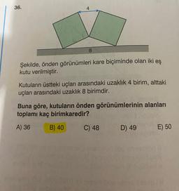 36.
4
8
Şekilde, önden görünümleri kare biçiminde olan iki eş
kutu verilmiştir.
Kutuların üstteki uçları arasındaki uzaklık 4 birim, alttaki
uçları arasındaki uzaklık 8 birimdir.
Buna göre, kutuların önden görünümlerinin alanları
toplamı kaç birimkaredir?
A) 36
B) 40
C) 48
D) 49
bib
hid
E) 50