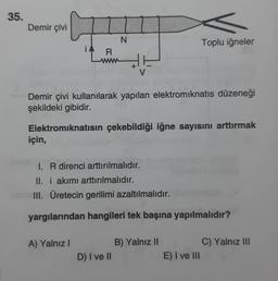 35.
Demir çivi
için,
R
A) Yalnız I
N
Demir çivi kullanılarak yapılan elektromıknatıs düzeneği
şekildeki gibidir.
Elektromıknatısın çekebildiği iğne sayısını arttırmak
16
D) I ve II
I. R direnci arttırılmalıdır.
II. i akımı arttırılmalıdır.
III. Üretecin gerilimi azaltılmalıdır.
yargılarından hangileri tek başına yapılmalıdır?
Toplu iğneler
B) Yalnız II
E) I ve III
C) Yalnız III