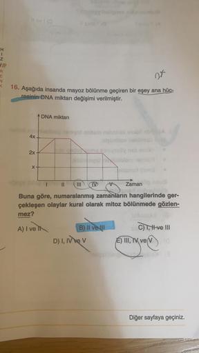 H
R
E
16. Aşağıda insanda mayoz bölünme geçiren bir eşey ana hüc-
resinin DNA miktarı değişimi verilmiştir.
4x
2x
X
DNA miktarı
Vollblog
bringsstom
III D
Zaman
and notme!
Buna göre, numaralanmış zamanların hangilerinde ger-
çekleşen olaylar kural olarak mi