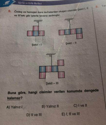 Ağırlık ve Kütle Merkezi
6. Özdeş ve homojen kare levhalardan oluşan cisimler Şekil I, II
ve III'teki gibi iplerle tavana asılmıştır.
Şekil -1
A) Yalnız
Şekil - III
Buna göre, hangi cisimler verilen konumda dengede
kalamaz?
D) II ve III
Şekil - II
B) Yalnı