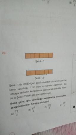 20.
Şekil-2
Şekil 1'de dikdörtgen şeklindeki bir tahtanın üzerine
kenar uzunluğu 1 cm olan eş kareler çizilmiştir. Bu
tahtaya tahtanın kenarlarına çakışacak şekilde mavi
bir ip Şekil-2'deki gibi yapıştırılmıştır.
A)
Buna göre, ipin uzunluğu santimetre cinsinden
aşağıdakilerden hangisi olabilir?
22
Şekil -1
B)
25
3
C)
28
35
DI