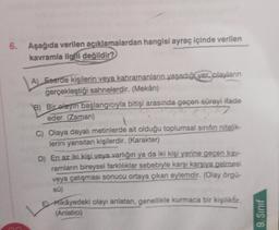 6. Aşağıda verilen açıklamalardan hangisi ayraç içinde verilen
kavramla ilgili değildir?
A) Eeerde kişilerin veya kahramanların yaşadığıyer, playların
gerçekleştiği sahnelerdir. (Mekân)
B) Bir olayın başlangıcıyla bitişi arasında geçen süreyi ifade
eder. (Zaman)
7
C) Olaya dayalı metinlerde ait olduğu toplumsal sınıfın nitelik-
lerini yansıtan kişilerdir. (Karakter)
D) En az iki kişi veya varlığın ya da iki kişi yerine geçen kay-
ramların bireysel farklılıklar sebebiyle karşı karşıya gelmesi
veya çatışması sonucu ortaya çıkan eylemdir. (Olay örgü-
sü)
Hikâyedeki olayı anlatan, genellikle kurmaca bir kişiliktir.
(Anlatici)
9. Sınıf