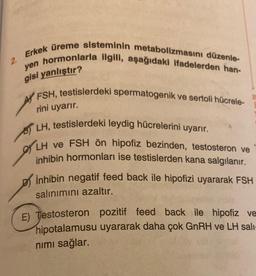 2.
Erkek üreme sisteminin metabolizmasını düzenle-
yen hormonlarla ilgili, aşağıdaki ifadelerden han-
gisi yanlıştır?
AFSH, testislerdeki spermatogenik ve sertoli hücrele-
rini uyarır.
LH, testislerdeki leydig hücrelerini uyarır.
LH ve FSH ön hipofiz bezinden, testosteron ve
inhibin hormonları ise testislerden kana salgılanır.
inhibin negatif feed back ile hipofizi uyararak FSH
salınımını azaltır.
E) Testosteron pozitif feed back ile hipofiz ve
hipotalamusu uyararak daha çok GnRH ve LH sali-
nımı sağlar.