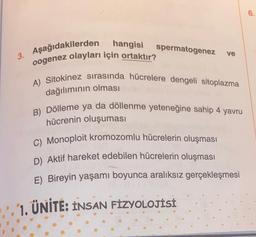 hangisi spermatogenez
3. Aşağıdakilerden
oogenez olayları için ortaktır?
ve
A) Sitokinez sırasında hücrelere dengeli sitoplazma
dağılımının olması
B) Dölleme ya da döllenme yeteneğine sahip 4 yavru
hücrenin oluşuması
C) Monoploit kromozomlu hücrelerin oluşması
D) Aktif hareket edebilen hücrelerin oluşması
E) Bireyin yaşamı boyunca aralıksız gerçekleşmesi
1. ÜNİTE: INSAN FIZYOLOJİSİ
6.