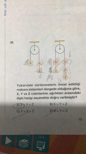 final LGS de
38.
6
GI
X
A) X
Y = Z
C)Y> X=Z
881
10
TAHTA
Xx
Z
6 pr
Z
NA
Z
Yukarıdaki sürtünmelerin ihmal edildiği
makara sistemleri dengede olduğuna göre,
X, Y ve Z cisimlerinin ağırlıkları arasındaki
ilişki hangi seçenekte doğru verilmiştir?
B) X>Y > Z
D)