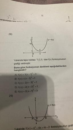 3-b
parabolünün tepe n
28)
29)
19
10
3
A) f(x) = 3(x-1)² +3
B) f(x)=(x-3)² +1
C) f(x) = 2(x-3)² +1
D) f(x) = 2(x+3)² +1
E) f(x) = 2(x+1)² +3
7)
A 10
X
Yukarıda tepe noktası T(3,1) olan f(x) fonksiyonunun
grafiği verilmiştir.
y = f(x)
Buna göre fonksiyonun denklemi aşağıdakilerden
hangisidir?
B
*t
jy = f(x)
Yukarıda f(x)=x²2 - 4x +m-2 fonksiyonunun grafi