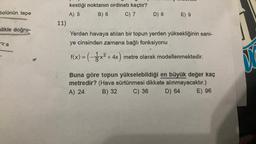 bolünün tepe
likle doğru-
za
11)
kestiği noktanın ordinatı kaçtır?
A) 5
B) 6
C) 7
D) 8
E) 9
Yerden havaya atılan bir topun yerden yüksekliğinin sani-
ye cinsinden zamana bağlı fonksiyonu
f(x) = (-3x² + 4x) metre olarak modellenmektedir.
Buna göre topun yükselebildiği en büyük değer kaç
metredir? (Hava sürtünmesi dikkate alınmayacaktır.)
A) 24
B) 32
C) 36
D) 64
E) 96