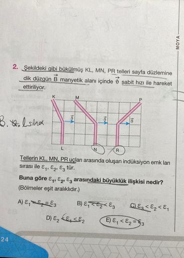 2. Şekildeki gibi bükülmüş KL, MN, PR telleri sayfa düzlemine
dik düzgün B manyetik alanı içinde şabit hızı ile hareket
ettiriliyor.
B. H.Isina
24
K
TODA
L
M
HZ
N
Tellerin KL, MN, PR uçları arasında oluşan indüksiyon emk ları
sırası ile E₁, E2, E3 tür.
B) 