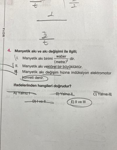 MOYA
imple i oblet no
t
Y
A/Rox
KM
1/1
D) Ive !!
nenuled shrimelsub styees
4. Manyetik akı ve akı değişimi ile ilgili;
Manyetik akı birimi
waber
(metre)²
dir.
II. Manyetik akı vektörel bir büyüklüktür.
I.
Manyetik akı değişim hızına indüksiyon elektromotor