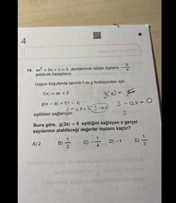 4
14. ax² + bx + c = 0 denkleminin kökler toplamı
şeklinde hesaplanır.
Uygun koşullarda tanımlı f ve g fonksiyonları için
f(x) = ax + 2
g(x-a)=f(1-x)
A) 2
1
1-ax+23-ax
xanthop store my
8(04
b
g(a) = x
eşitlikleri sağlanıyor.
3
Buna göre, g(2a) = 0 eşitliğini sağlayan a gerçel
sayılarının alabileceği değerler toplamı kaçtır?
B)-1/2- -D)-1
C)
3-ax=0
E) -/-
3
eg